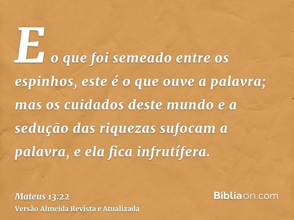 E o que foi semeado entre os espinhos, este é o que ouve a palavra; mas os cuidados deste mundo e a sedução das riquezas sufocam a palavra, e ela fica infrutífe