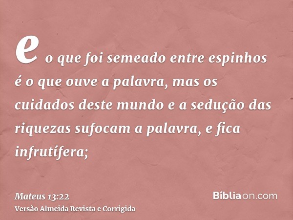 e o que foi semeado entre espinhos é o que ouve a palavra, mas os cuidados deste mundo e a sedução das riquezas sufocam a palavra, e fica infrutífera;