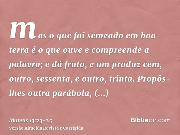 mas o que foi semeado em boa terra é o que ouve e compreende a palavra; e dá fruto, e um produz cem, outro, sessenta, e outro, trinta.Propôs-lhes outra parábola