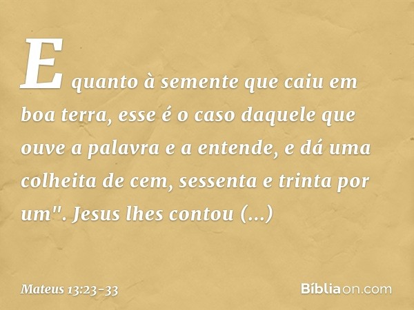 E quanto à semente que caiu em boa terra, esse é o caso daquele que ouve a palavra e a entende, e dá uma colheita de cem, sessenta e trinta por um". Jesus lhes 