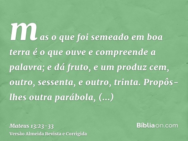 mas o que foi semeado em boa terra é o que ouve e compreende a palavra; e dá fruto, e um produz cem, outro, sessenta, e outro, trinta.Propôs-lhes outra parábola