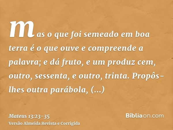 mas o que foi semeado em boa terra é o que ouve e compreende a palavra; e dá fruto, e um produz cem, outro, sessenta, e outro, trinta.Propôs-lhes outra parábola