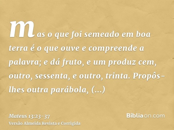 mas o que foi semeado em boa terra é o que ouve e compreende a palavra; e dá fruto, e um produz cem, outro, sessenta, e outro, trinta.Propôs-lhes outra parábola