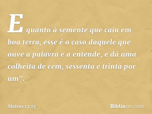 E quanto à semente que caiu em boa terra, esse é o caso daquele que ouve a palavra e a entende, e dá uma colheita de cem, sessenta e trinta por um". -- Mateus 1