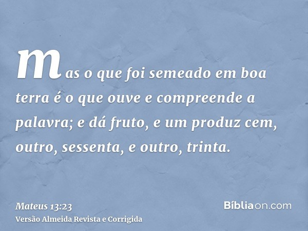 mas o que foi semeado em boa terra é o que ouve e compreende a palavra; e dá fruto, e um produz cem, outro, sessenta, e outro, trinta.
