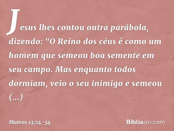 Jesus lhes contou outra parábola, dizendo: "O Reino dos céus é como um homem que semeou boa semente em seu campo. Mas enquanto todos dormiam, veio o seu inimigo