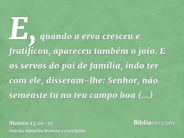 E, quando a erva cresceu e frutificou, apareceu também o joio.E os servos do pai de família, indo ter com ele, disseram-lhe: Senhor, não semeaste tu no teu camp