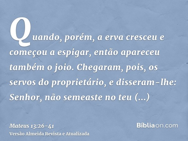 Quando, porém, a erva cresceu e começou a espigar, então apareceu também o joio.Chegaram, pois, os servos do proprietário, e disseram-lhe: Senhor, não semeaste