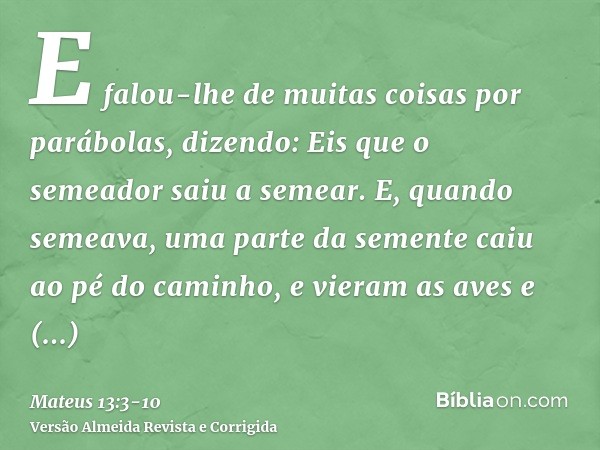 E falou-lhe de muitas coisas por parábolas, dizendo: Eis que o semeador saiu a semear.E, quando semeava, uma parte da semente caiu ao pé do caminho, e vieram as