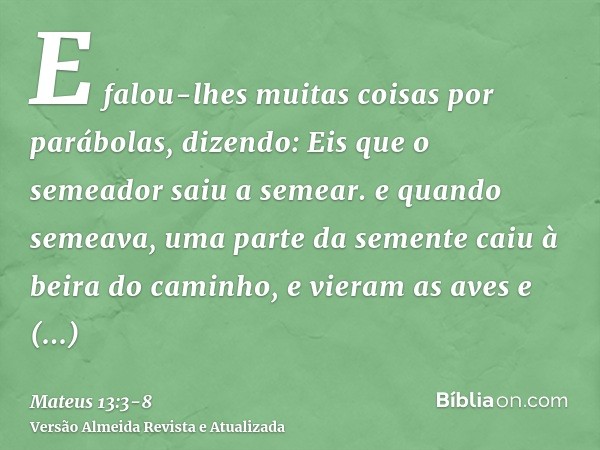 E falou-lhes muitas coisas por parábolas, dizendo: Eis que o semeador saiu a semear.e quando semeava, uma parte da semente caiu à beira do caminho, e vieram as 