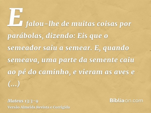 E falou-lhe de muitas coisas por parábolas, dizendo: Eis que o semeador saiu a semear.E, quando semeava, uma parte da semente caiu ao pé do caminho, e vieram as