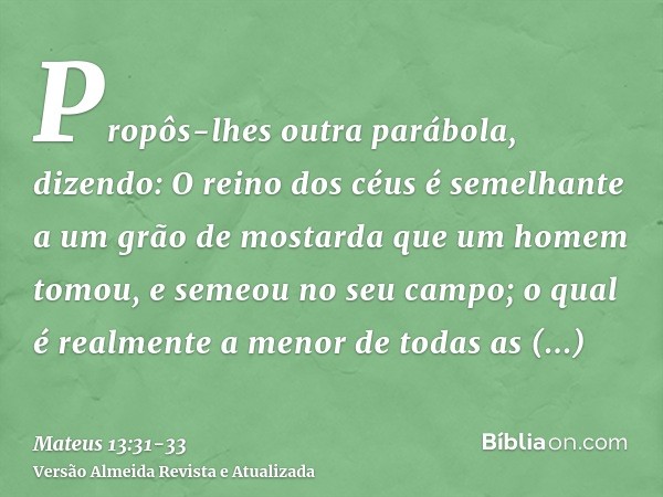 Propôs-lhes outra parábola, dizendo: O reino dos céus é semelhante a um grão de mostarda que um homem tomou, e semeou no seu campo;o qual é realmente a menor de