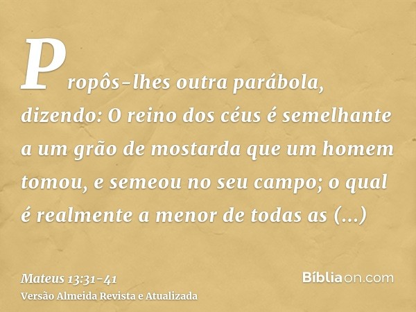 Propôs-lhes outra parábola, dizendo: O reino dos céus é semelhante a um grão de mostarda que um homem tomou, e semeou no seu campo;o qual é realmente a menor de