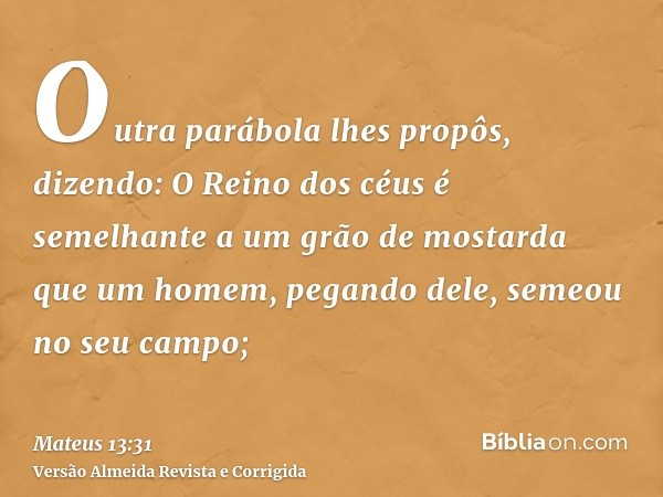 Outra parábola lhes propôs, dizendo: O Reino dos céus é semelhante a um grão de mostarda que um homem, pegando dele, semeou no seu campo;