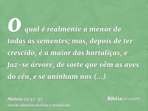 o qual é realmente a menor de todas as sementes; mas, depois de ter crescido, é a maior das hortaliças, e faz-se árvore, de sorte que vêm as aves do céu, e se a