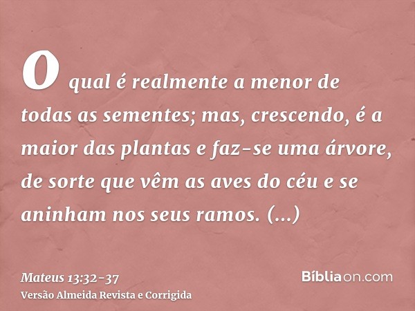 o qual é realmente a menor de todas as sementes; mas, crescendo, é a maior das plantas e faz-se uma árvore, de sorte que vêm as aves do céu e se aninham nos seu