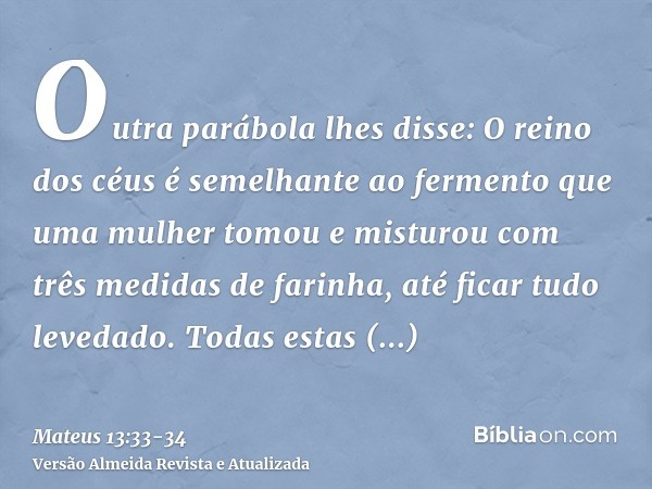 Outra parábola lhes disse: O reino dos céus é semelhante ao fermento que uma mulher tomou e misturou com três medidas de farinha, até ficar tudo levedado.Todas