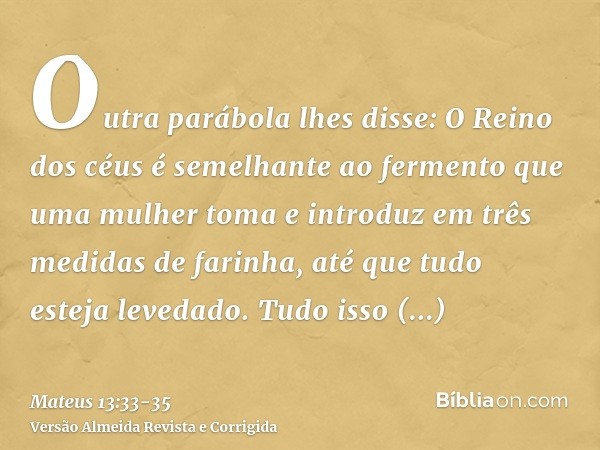 Outra parábola lhes disse: O Reino dos céus é semelhante ao fermento que uma mulher toma e introduz em três medidas de farinha, até que tudo esteja levedado.Tud