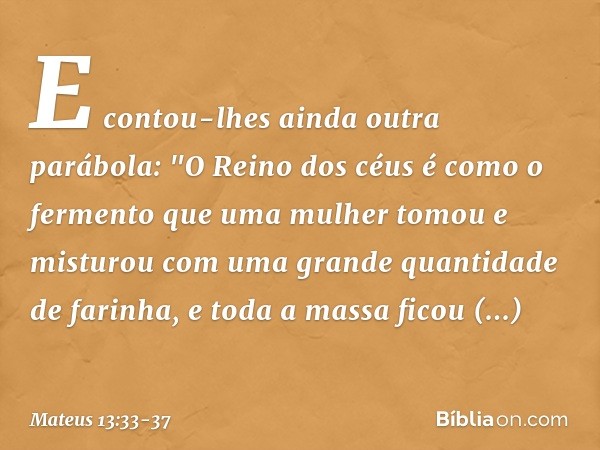 E contou-lhes ainda outra parábola: "O Reino dos céus é como o fermento que uma mulher tomou e misturou com uma grande quantidade de farinha, e toda a massa fic