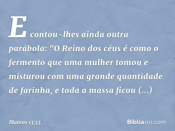 E contou-lhes ainda outra parábola: "O Reino dos céus é como o fermento que uma mulher tomou e misturou com uma grande quantidade de farinha, e toda a massa fic