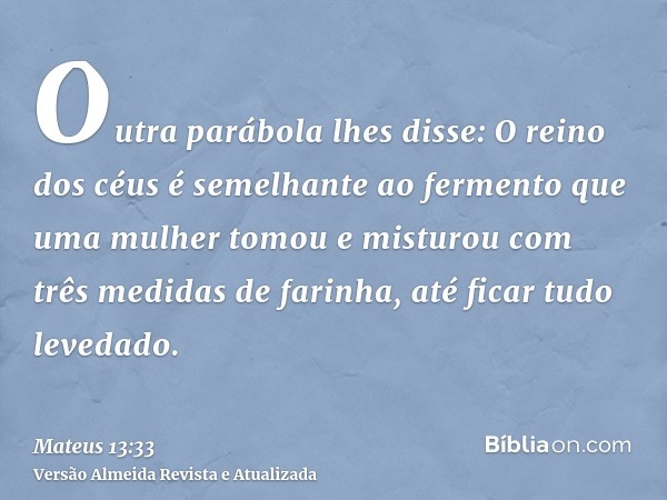 Outra parábola lhes disse: O reino dos céus é semelhante ao fermento que uma mulher tomou e misturou com três medidas de farinha, até ficar tudo levedado.