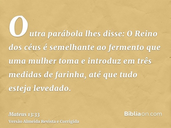 Outra parábola lhes disse: O Reino dos céus é semelhante ao fermento que uma mulher toma e introduz em três medidas de farinha, até que tudo esteja levedado.