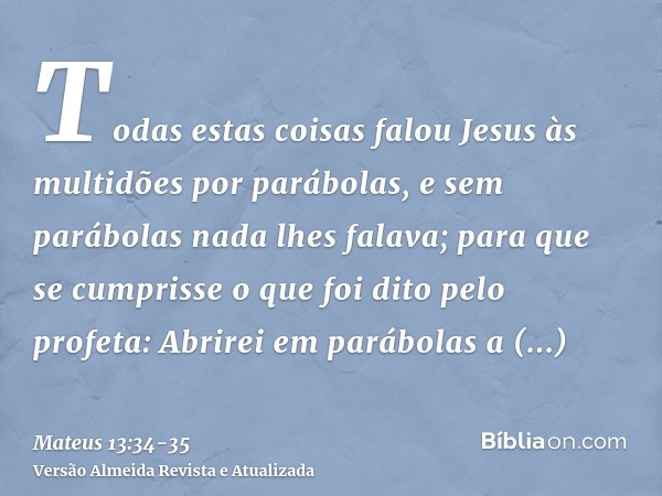 Todas estas coisas falou Jesus às multidões por parábolas, e sem parábolas nada lhes falava;para que se cumprisse o que foi dito pelo profeta: Abrirei em parábo