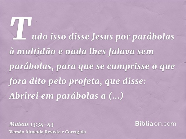 Tudo isso disse Jesus por parábolas à multidão e nada lhes falava sem parábolas,para que se cumprisse o que fora dito pelo profeta, que disse: Abrirei em parábo