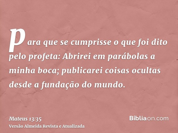 para que se cumprisse o que foi dito pelo profeta: Abrirei em parábolas a minha boca; publicarei coisas ocultas desde a fundação do mundo.