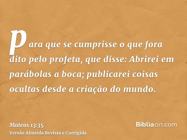 para que se cumprisse o que fora dito pelo profeta, que disse: Abrirei em parábolas a boca; publicarei coisas ocultas desde a criação do mundo.