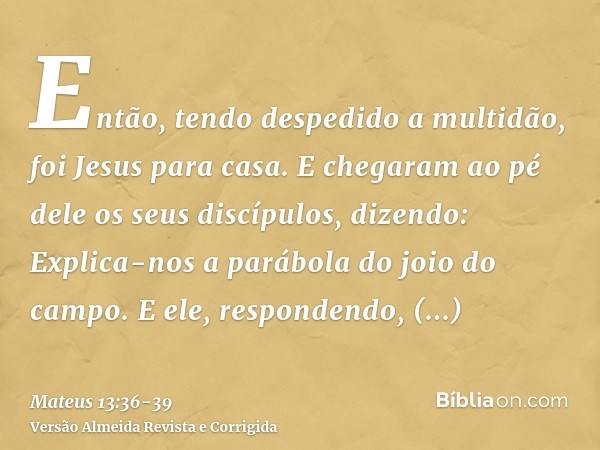 Então, tendo despedido a multidão, foi Jesus para casa. E chegaram ao pé dele os seus discípulos, dizendo: Explica-nos a parábola do joio do campo.E ele, respon