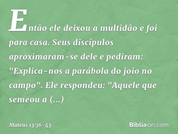 Então ele deixou a multidão e foi para casa. Seus discípulos aproximaram-se dele e pediram: "Explica-nos a parábola do joio no campo". Ele respondeu: "Aquele qu