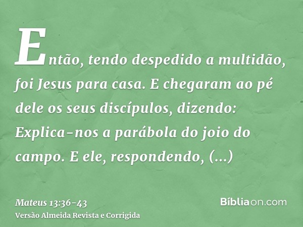 Então, tendo despedido a multidão, foi Jesus para casa. E chegaram ao pé dele os seus discípulos, dizendo: Explica-nos a parábola do joio do campo.E ele, respon