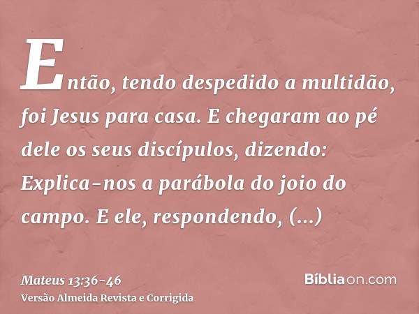 Então, tendo despedido a multidão, foi Jesus para casa. E chegaram ao pé dele os seus discípulos, dizendo: Explica-nos a parábola do joio do campo.E ele, respon