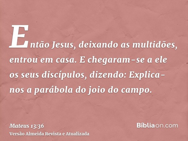 Então Jesus, deixando as multidões, entrou em casa. E chegaram-se a ele os seus discípulos, dizendo: Explica-nos a parábola do joio do campo.