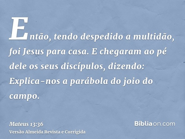 Então, tendo despedido a multidão, foi Jesus para casa. E chegaram ao pé dele os seus discípulos, dizendo: Explica-nos a parábola do joio do campo.