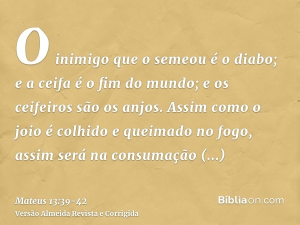 O inimigo que o semeou é o diabo; e a ceifa é o fim do mundo; e os ceifeiros são os anjos.Assim como o joio é colhido e queimado no fogo, assim será na consumaç