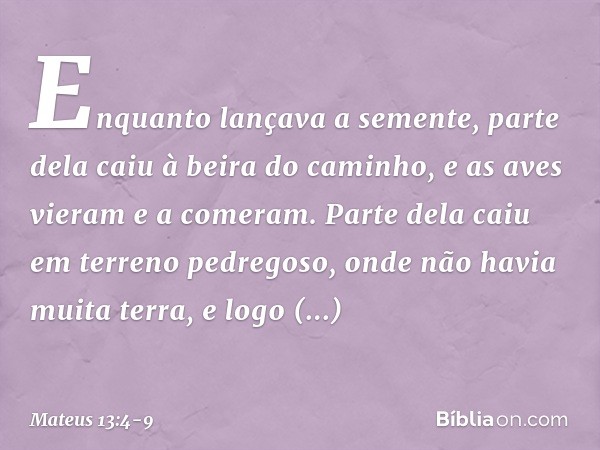 Enquanto lançava a semente, parte dela caiu à beira do caminho, e as aves vieram e a comeram. Parte dela caiu em terreno pedregoso, onde não havia muita terra,