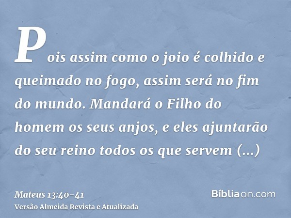 Pois assim como o joio é colhido e queimado no fogo, assim será no fim do mundo.Mandará o Filho do homem os seus anjos, e eles ajuntarão do seu reino todos os q