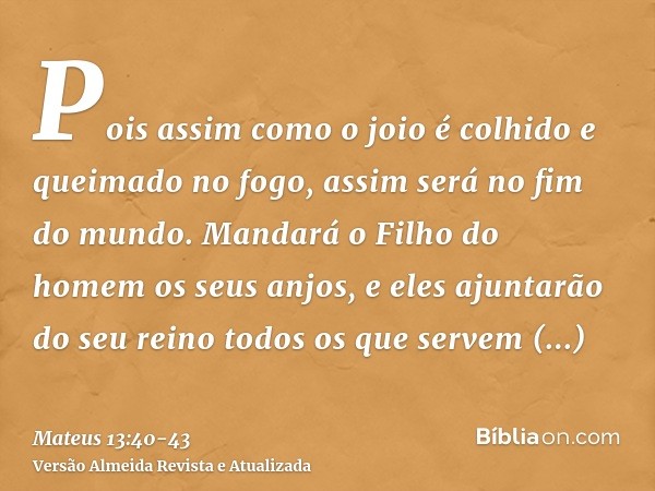 Pois assim como o joio é colhido e queimado no fogo, assim será no fim do mundo.Mandará o Filho do homem os seus anjos, e eles ajuntarão do seu reino todos os q