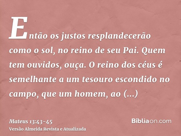 Então os justos resplandecerão como o sol, no reino de seu Pai. Quem tem ouvidos, ouça.O reino dos céus é semelhante a um tesouro escondido no campo, que um hom