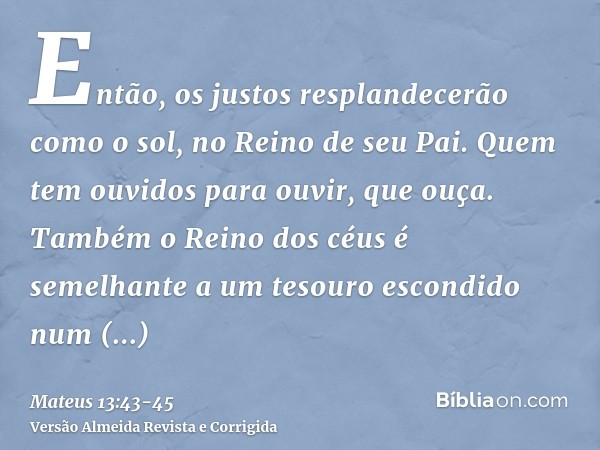 Então, os justos resplandecerão como o sol, no Reino de seu Pai. Quem tem ouvidos para ouvir, que ouça.Também o Reino dos céus é semelhante a um tesouro escondi