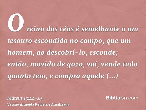 O reino dos céus é semelhante a um tesouro escondido no campo, que um homem, ao descobrí-lo, esconde; então, movido de gozo, vai, vende tudo quanto tem, e compr