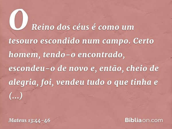 "O Reino dos céus é como um tesouro escondido num campo. Certo homem, tendo-o encontrado, escondeu-o de novo e, então, cheio de alegria, foi, vendeu tudo o que 