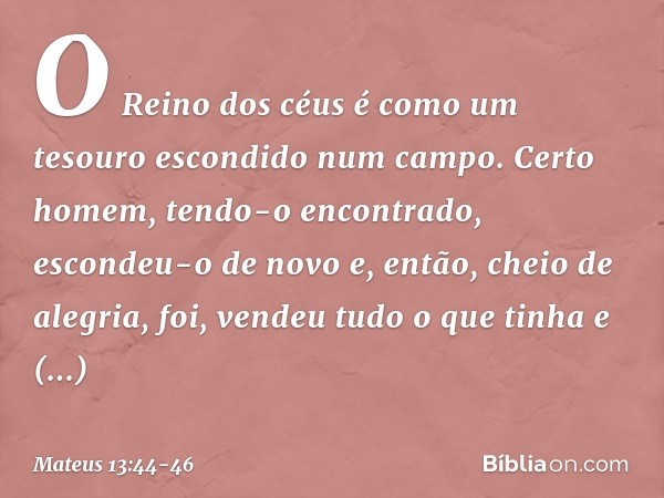 "O Reino dos céus é como um tesouro escondido num campo. Certo homem, tendo-o encontrado, escondeu-o de novo e, então, cheio de alegria, foi, vendeu tudo o que