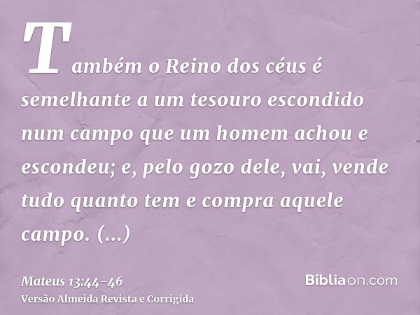 Também o Reino dos céus é semelhante a um tesouro escondido num campo que um homem achou e escondeu; e, pelo gozo dele, vai, vende tudo quanto tem e compra aque