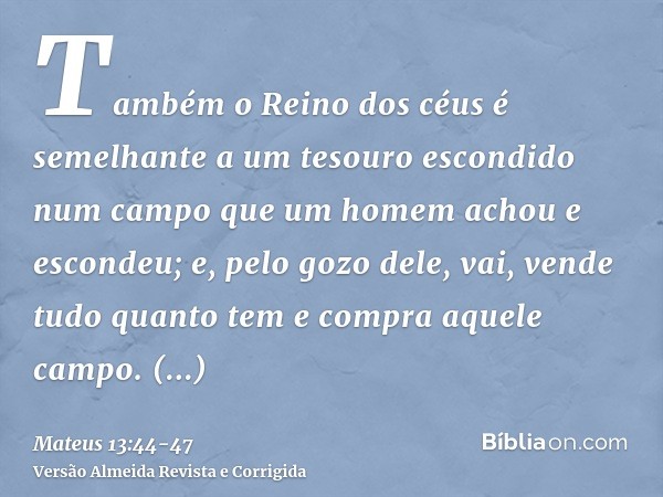 Também o Reino dos céus é semelhante a um tesouro escondido num campo que um homem achou e escondeu; e, pelo gozo dele, vai, vende tudo quanto tem e compra aque