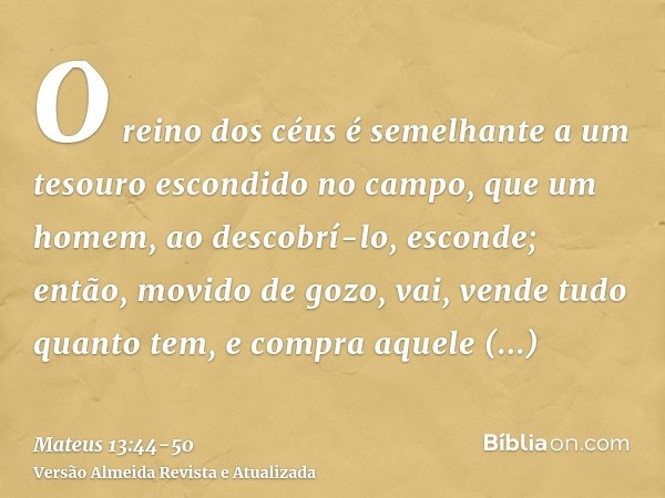 O reino dos céus é semelhante a um tesouro escondido no campo, que um homem, ao descobrí-lo, esconde; então, movido de gozo, vai, vende tudo quanto tem, e compr