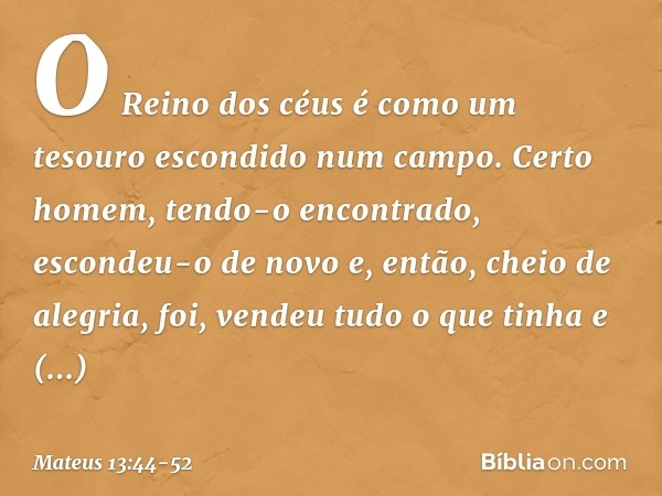 "O Reino dos céus é como um tesouro escondido num campo. Certo homem, tendo-o encontrado, escondeu-o de novo e, então, cheio de alegria, foi, vendeu tudo o que