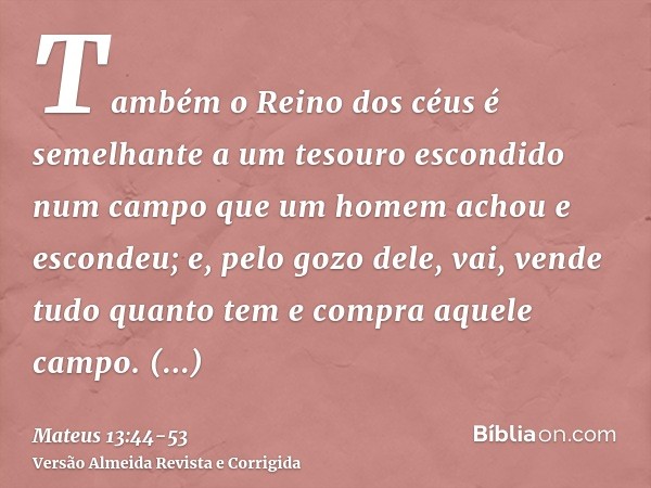 Também o Reino dos céus é semelhante a um tesouro escondido num campo que um homem achou e escondeu; e, pelo gozo dele, vai, vende tudo quanto tem e compra aque